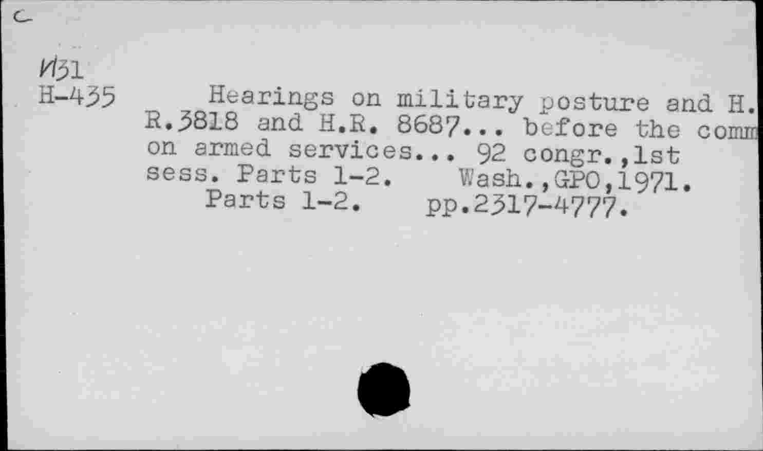 ﻿H-435
Hearings on military posture and H. R.3818 and H.R. 8687... before the cornu on armed services... 92 congr.,1st sess. Parts 1-2. Wash.,GPO,1971.
Parts 1-2. pp.2317-4777.